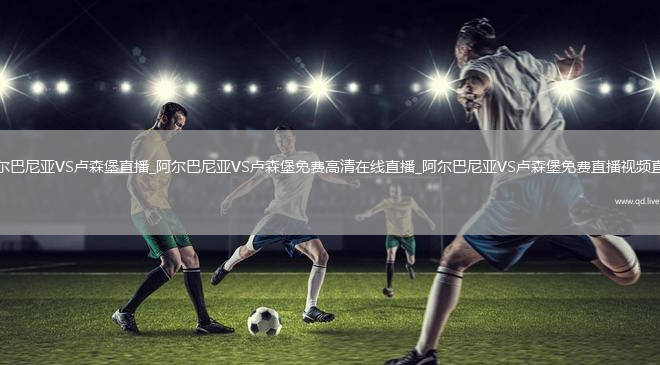 阿爾巴尼亞VS盧森堡直播_阿爾巴尼亞VS盧森堡免費高清在線直播_阿爾巴尼亞VS盧森堡免費直播視頻直播